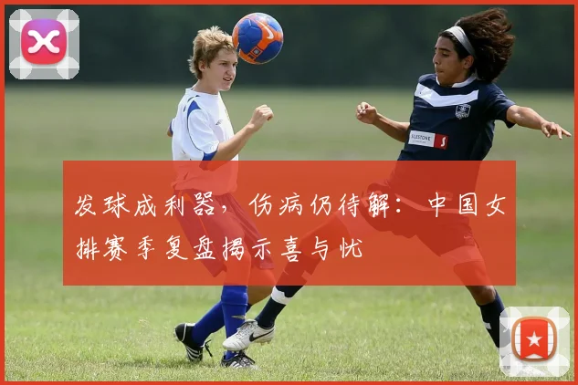 发球成利器，伤病仍待解：中国女排赛季复盘揭示喜与忧
