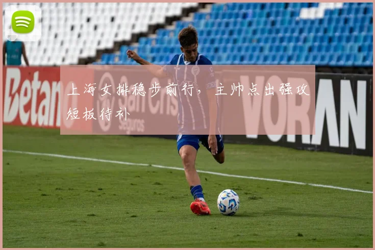 上海女排稳步前行,主帅点出强攻短板待补