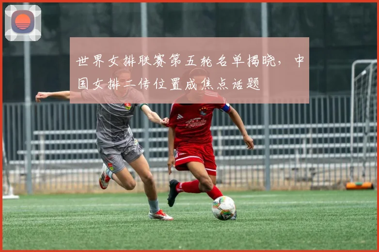 世界女排联赛第五轮名单揭晓,中国女排二传位置成焦点话题