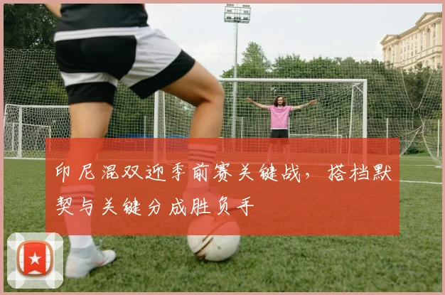 印尼混双迎季前赛关键战,搭档默契与关键分成胜负手