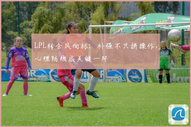 LPL转会风向标:补强不只拼操作,心理防线成关键一环