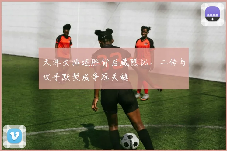 天津女排连胜背后藏隐忧，二传与攻手默契成争冠关键 - 百度体育