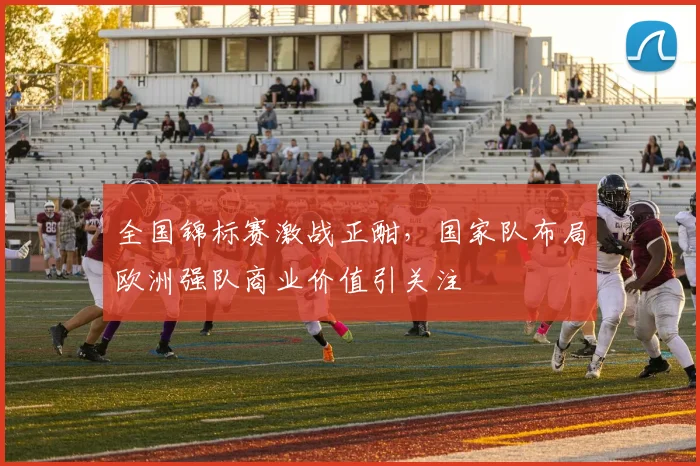 全国锦标赛激战正酣,国家队布局欧洲强队商业价值引关注