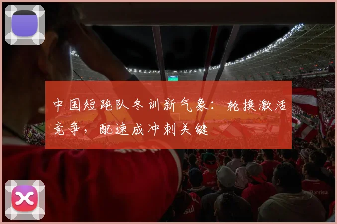 中国短跑队冬训新气象:轮换激活竞争,配速成冲刺关键
