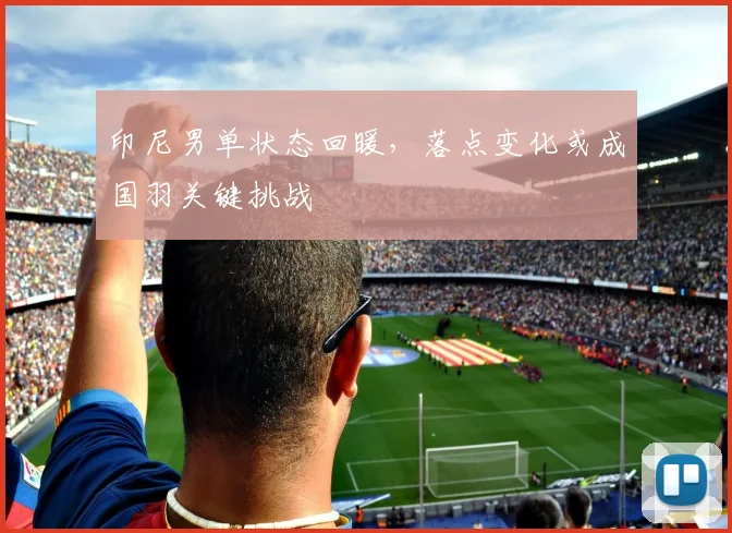 印尼男单状态回暖，落点变化或成国羽关键挑战