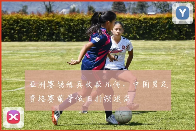 亚洲赛场练兵收获几何,中国男足资格赛前景依旧扑朔迷离