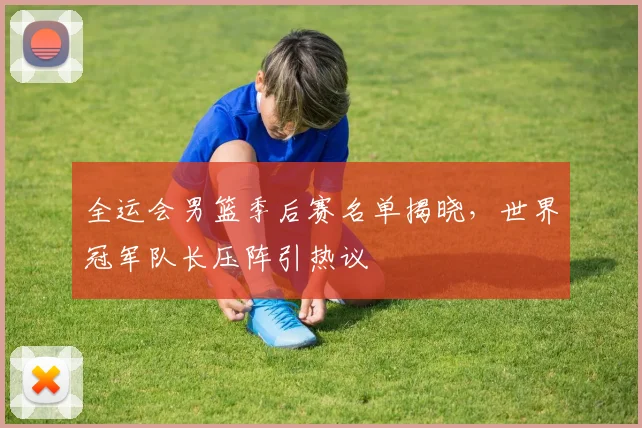 全运会男篮季后赛名单揭晓,世界冠军队长压阵引热议