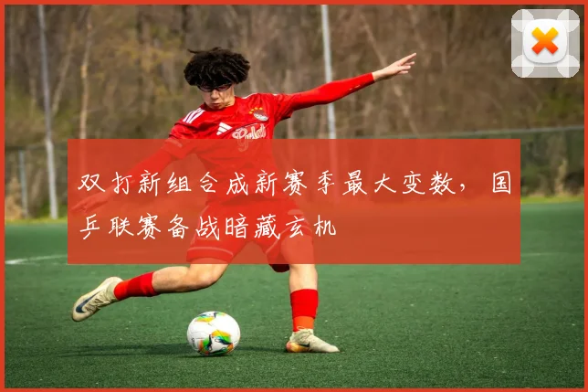 双打新组合成新赛季最大变数,国乒联赛备战暗藏玄机