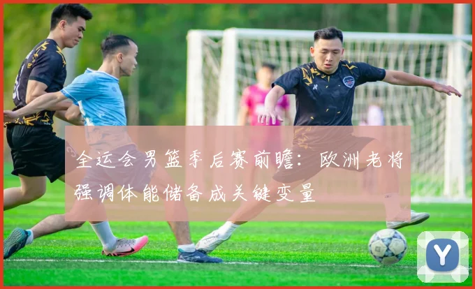 全运会男篮季后赛前瞻：欧洲老将强调体能储备成关键变量