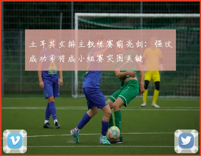 土耳其女排主教练赛前亮剑：强攻成功率将成小组赛突围关键 - 百度体育