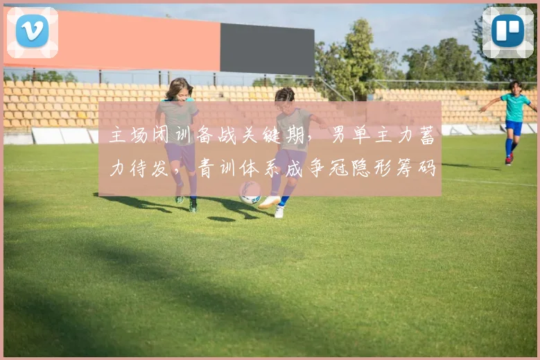 主场闭训备战关键期,男单主力蓄力待发,青训体系成争冠隐形筹码