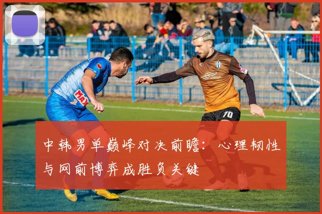 中韩男单巅峰对决前瞻：心理韧性与网前博弈成胜负关键