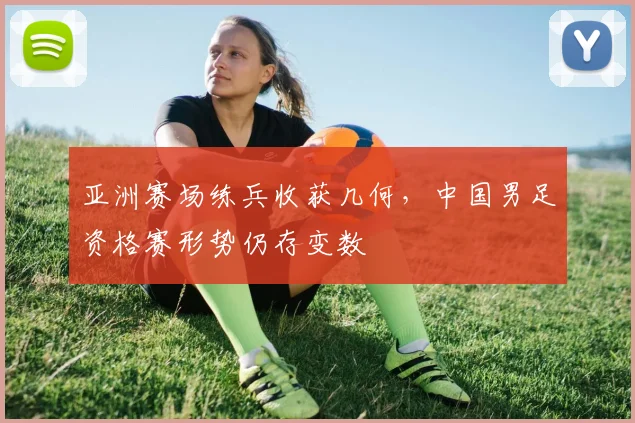 亚洲赛场练兵收获几何,中国男足资格赛形势仍存变数