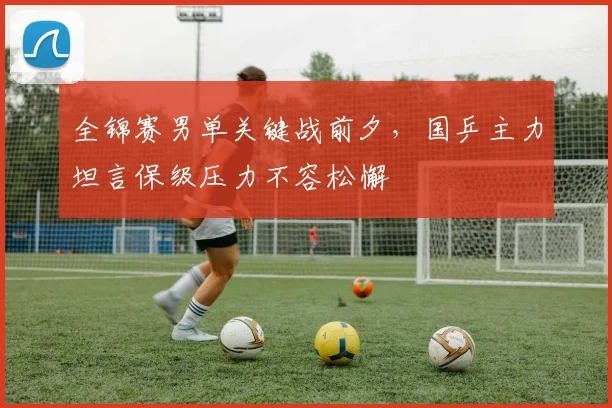 全锦赛男单关键战前夕,国乒主力坦言保级压力不容松懈