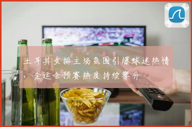 土耳其女排主场氛围引爆球迷热情，全运会预赛热度持续攀升 - 百度体育