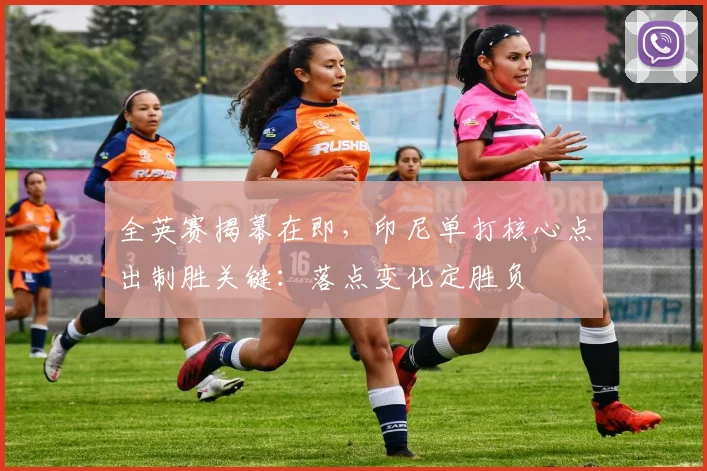 全英赛揭幕在即，印尼单打核心点出制胜关键：落点变化定胜负