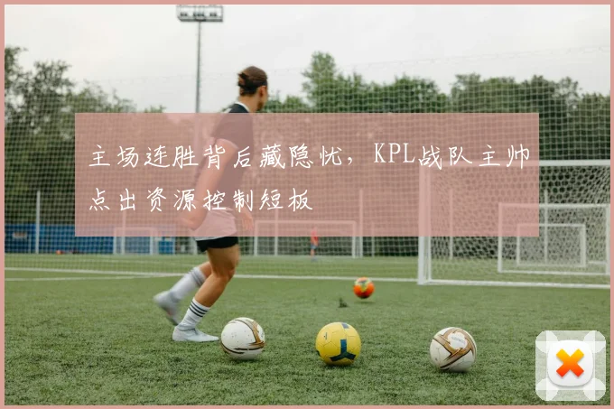主场连胜背后藏隐忧,KPL战队主帅点出资源控制短板