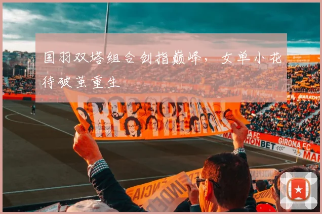 国羽双塔组合剑指巅峰，女单小花待破茧重生 - 百度体育