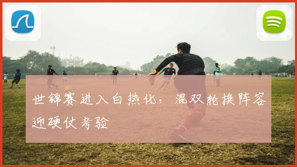世锦赛进入白热化,混双轮换阵容迎硬仗考验