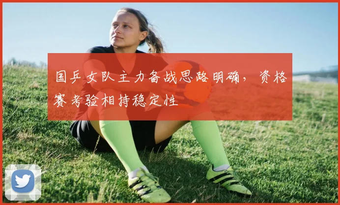 国乒女队主力备战思路明确，资格赛考验相持稳定性