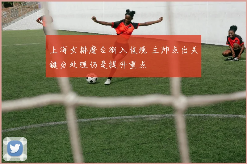 上海女排磨合渐入佳境 主帅点出关键分处理仍是提升重点