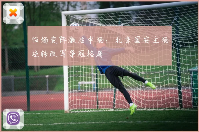 临场变阵激活中场,北京国安主场逆转改写争冠格局