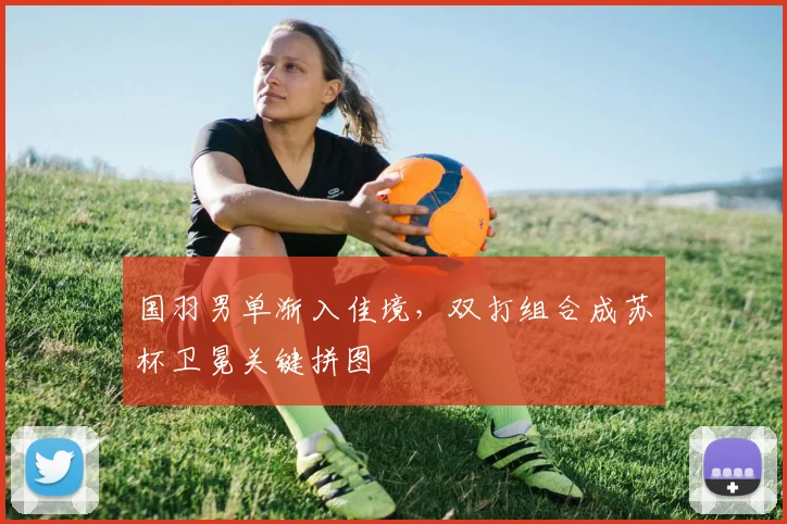 国羽男单渐入佳境，双打组合成苏杯卫冕关键拼图 - 百度体育