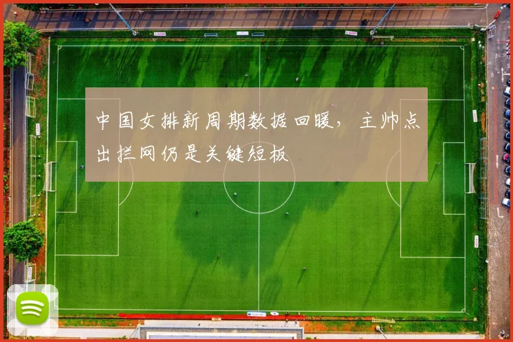 中国女排新周期数据回暖,主帅点出拦网仍是关键短板