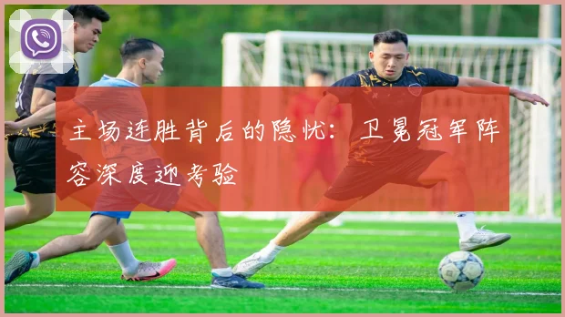 主场连胜背后的隐忧:卫冕冠军阵容深度迎考验