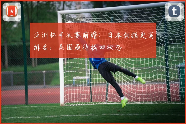 亚洲杯半决赛前瞻：日本剑指更高排名，美国亟待找回状态