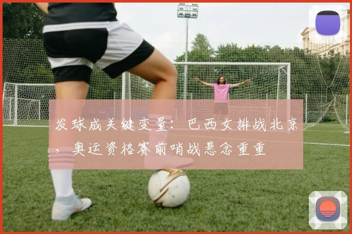 发球成关键变量：巴西女排战北京，奥运资格赛前哨战悬念重重