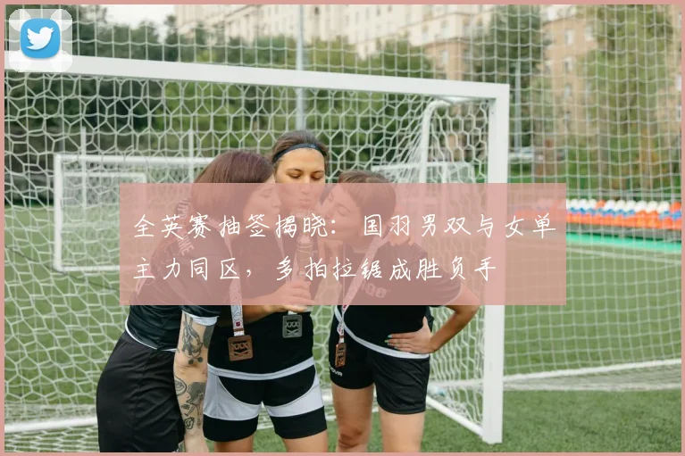 全英赛抽签揭晓:国羽男双与女单主力同区,多拍拉锯成胜负手