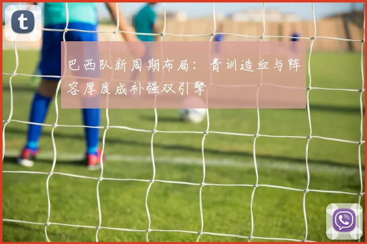 巴西队新周期布局：青训造血与阵容厚度成补强双引擎 - 百度体育