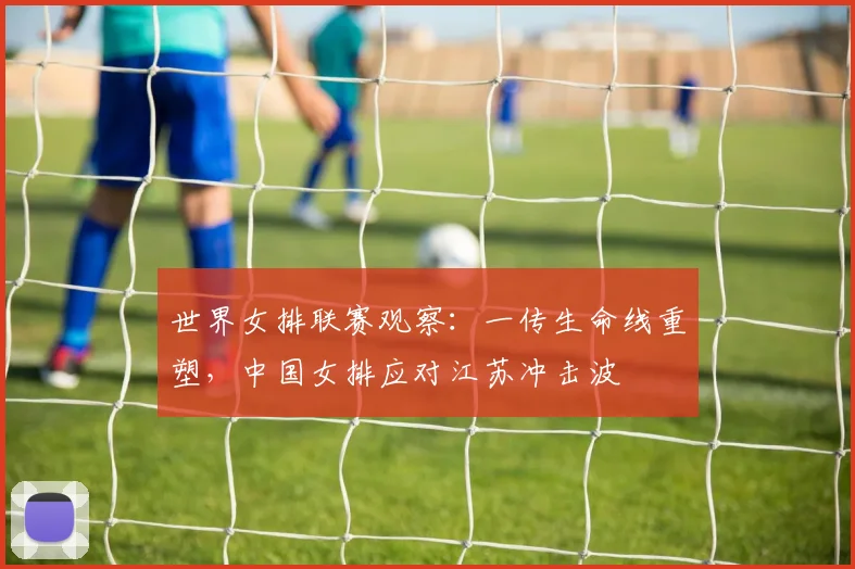 世界女排联赛观察:一传生命线重塑,中国女排应对江苏冲击波