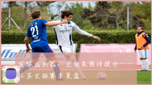 发球成利器，主场氛围待提升——江苏女排赛季复盘
