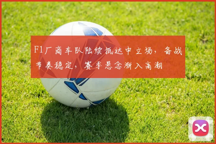F1厂商车队陆续抵达中立场，备战节奏稳定，赛季悬念渐入高潮