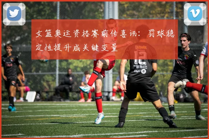 女篮奥运资格赛前传喜讯：罚球稳定性提升成关键变量 - 百度体育