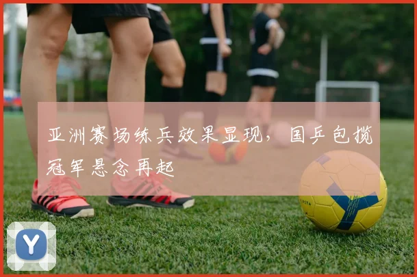 亚洲赛场练兵效果显现,国乒包揽冠军悬念再起