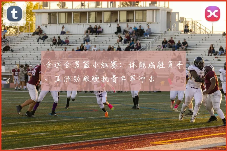 全运会男篮小组赛:体能成胜负手,亚洲劲旅硬抗青年军冲击