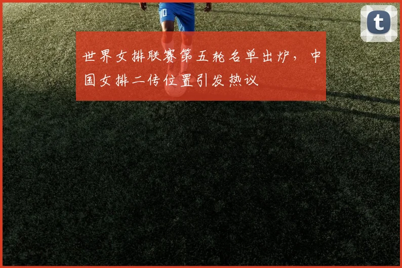 世界女排联赛第五轮名单出炉,中国女排二传位置引发热议