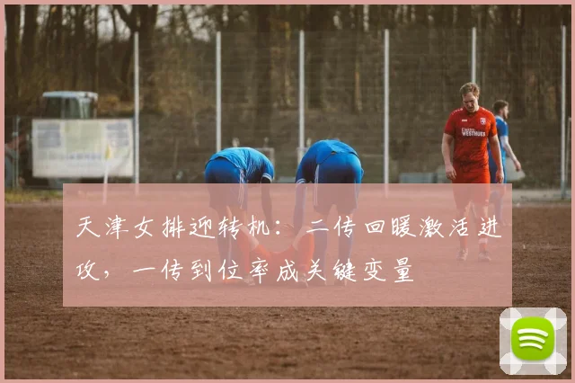 天津女排迎转机：二传回暖激活进攻，一传到位率成关键变量 - 百度体育