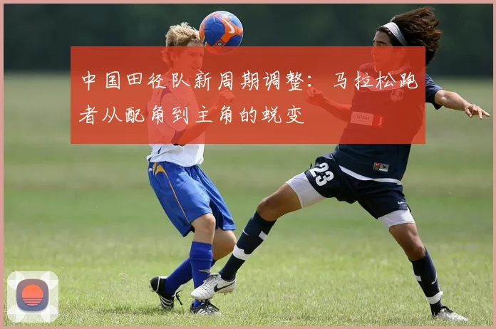中国田径队新周期调整:马拉松跑者从配角到主角的蜕变