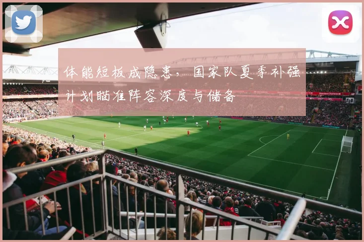 体能短板成隐患,国家队夏季补强计划瞄准阵容深度与储备