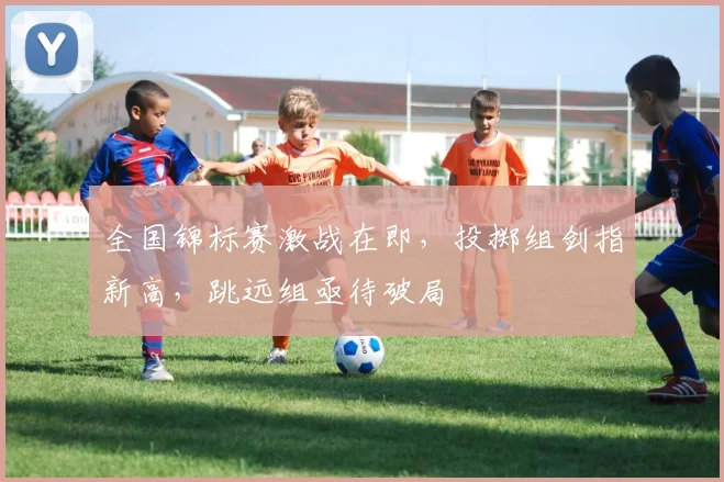 全国锦标赛激战在即,投掷组剑指新高,跳远组亟待破局
