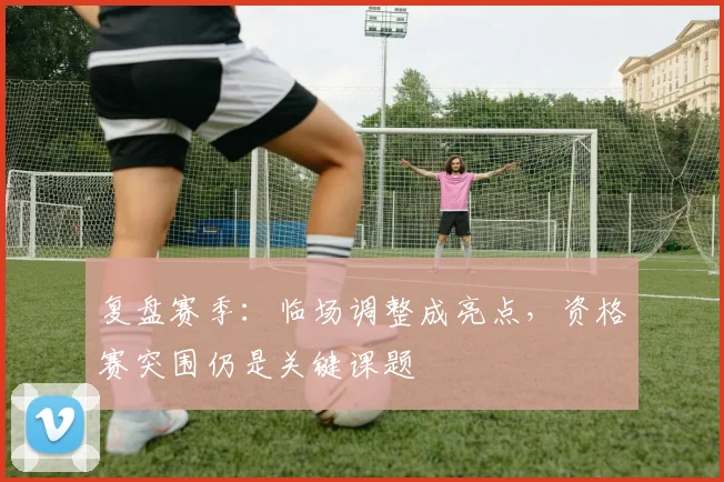 复盘赛季：临场调整成亮点，资格赛突围仍是关键课题 - 百度体育