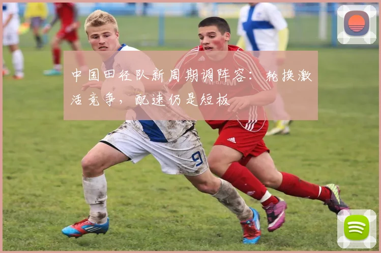 中国田径队新周期调阵容：轮换激活竞争，配速仍是短板