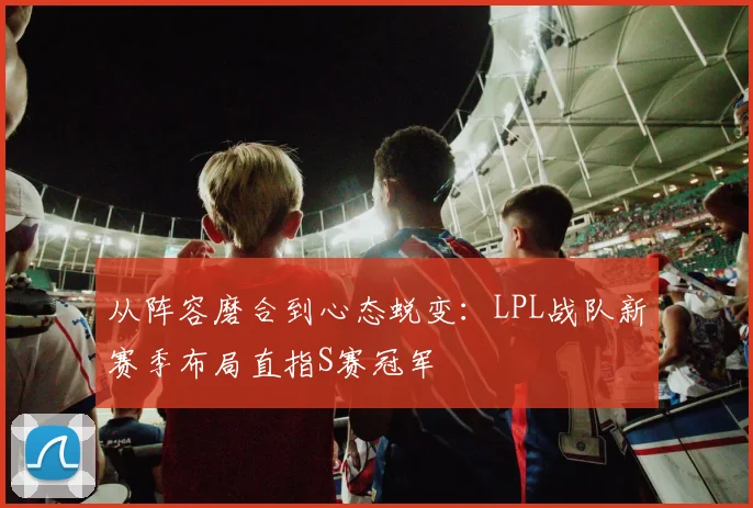 从阵容磨合到心态蜕变：LPL战队新赛季布局直指S赛冠军
