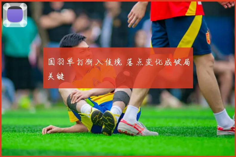 国羽单打渐入佳境 落点变化成破局关键 - 百度体育