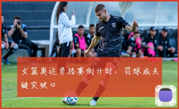 女篮奥运资格赛倒计时，罚球成关键突破口 - 百度体育
