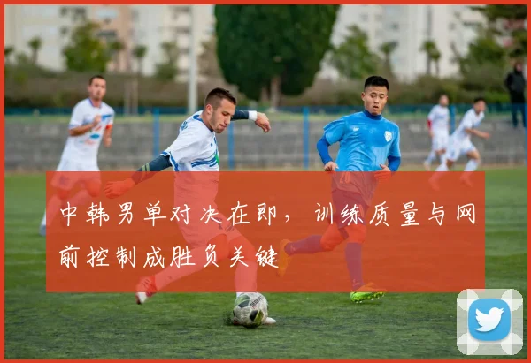 中韩男单对决在即，训练质量与网前控制成胜负关键